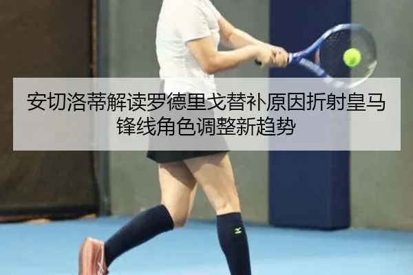 安切洛蒂解读罗德里戈替补原因折射皇马锋线角色调整新趋势