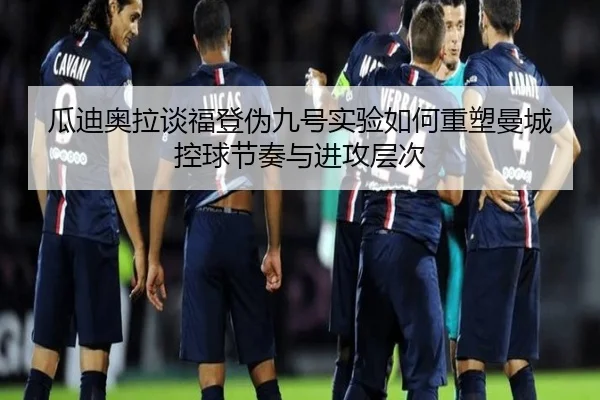 瓜迪奥拉谈福登伪九号实验如何重塑曼城控球节奏与进攻层次