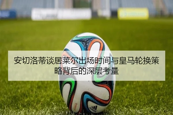 安切洛蒂谈居莱尔出场时间与皇马轮换策略背后的深层考量